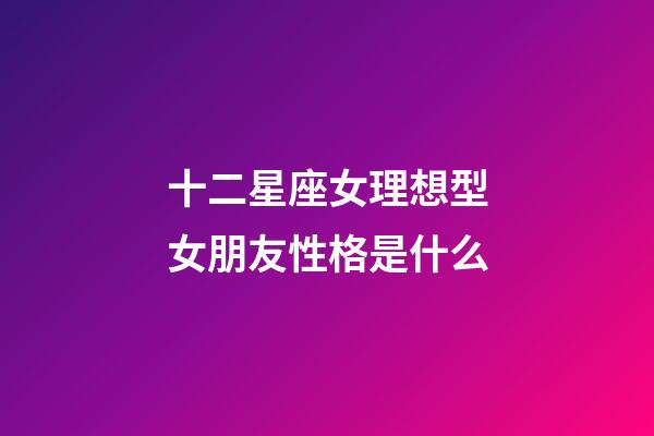 十二星座女理想型女朋友性格是什么-第1張-星座運勢-玄機派