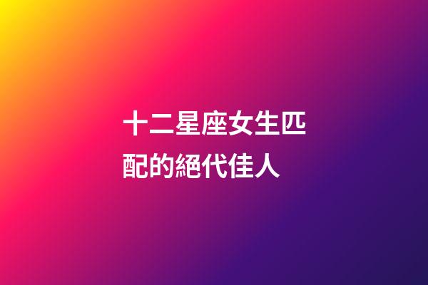 十二星座女生匹配的絕代佳人-第1張-星座運勢-玄機派