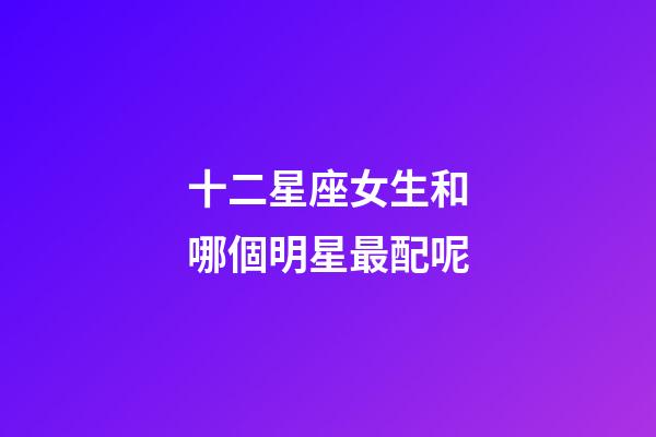 十二星座女生和哪個明星最配呢-第1張-星座運勢-玄機派