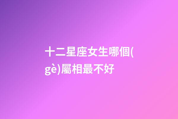十二星座女生哪個(gè)屬相最不好-第1張-星座運(yùn)勢(shì)-玄機(jī)派