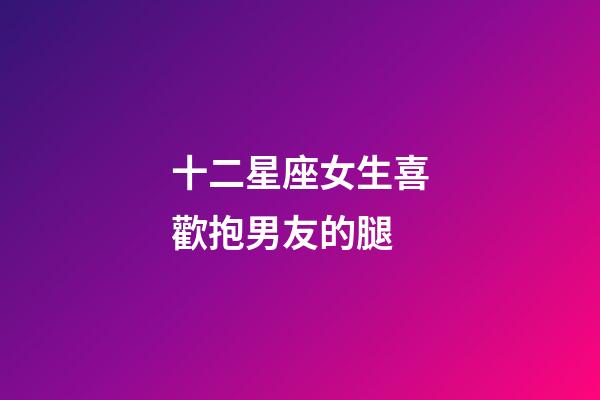 十二星座女生喜歡抱男友的腿-第1張-星座運勢-玄機派