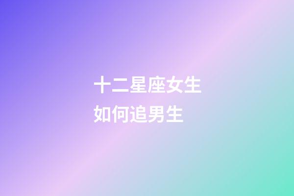 十二星座女生如何追男生-第1張-星座運勢-玄機派