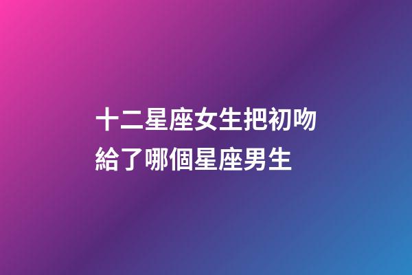 十二星座女生把初吻給了哪個星座男生-第1張-星座運勢-玄機派