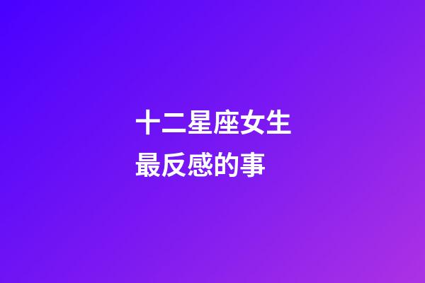十二星座女生最反感的事-第1張-星座運勢-玄機派