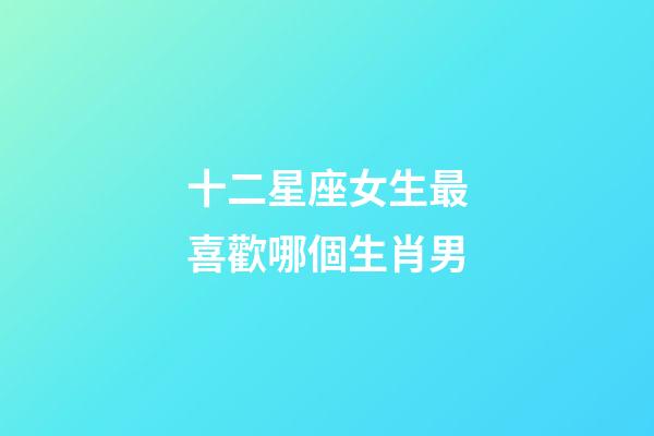 十二星座女生最喜歡哪個生肖男-第1張-星座運勢-玄機派