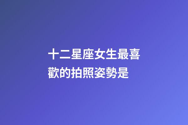 十二星座女生最喜歡的拍照姿勢是-第1張-星座運勢-玄機派