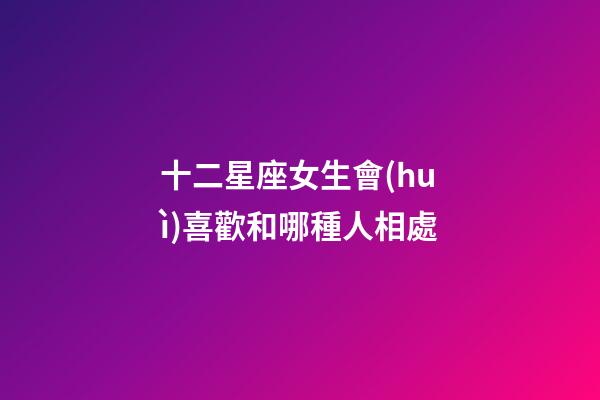 十二星座女生會(huì)喜歡和哪種人相處-第1張-星座運(yùn)勢(shì)-玄機(jī)派