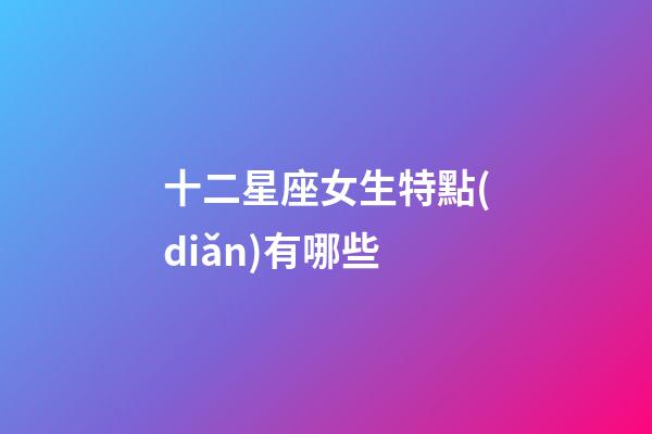 十二星座女生特點(diǎn)有哪些-第1張-星座運(yùn)勢(shì)-玄機(jī)派