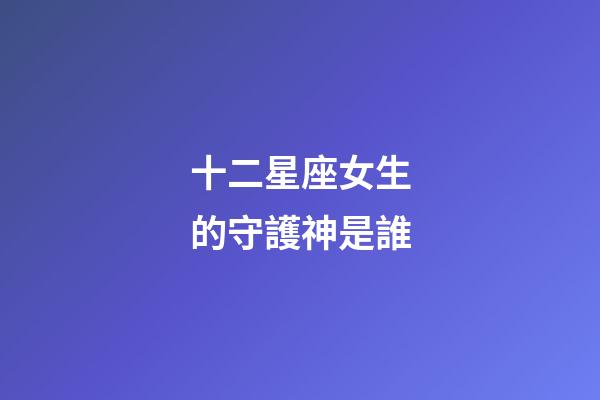 十二星座女生的守護神是誰-第1張-星座運勢-玄機派