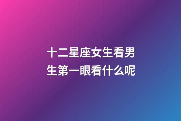十二星座女生看男生第一眼看什么呢-第1張-星座運勢-玄機派