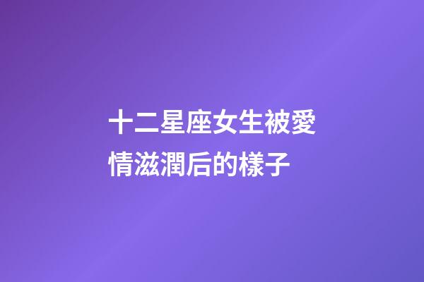 十二星座女生被愛情滋潤后的樣子-第1張-星座運勢-玄機派