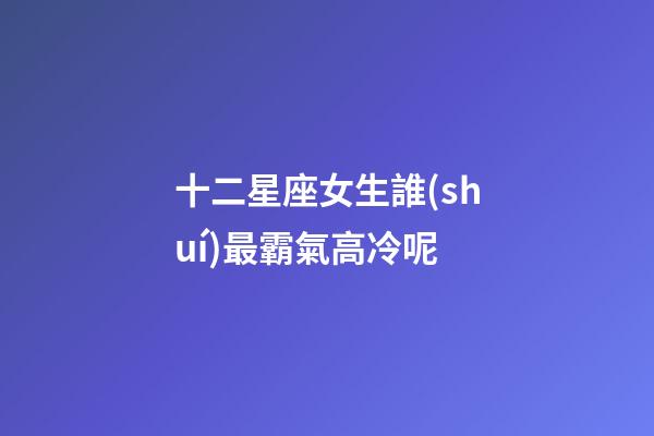 十二星座女生誰(shuí)最霸氣高冷呢-第1張-星座運(yùn)勢(shì)-玄機(jī)派