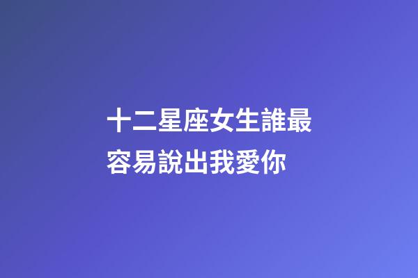 十二星座女生誰最容易說出我愛你-第1張-星座運勢-玄機派