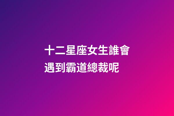 十二星座女生誰會遇到霸道總裁呢-第1張-星座運勢-玄機派