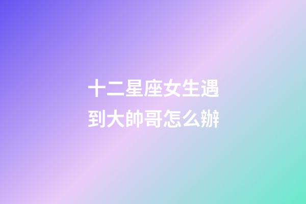 十二星座女生遇到大帥哥怎么辦-第1張-星座運勢-玄機派