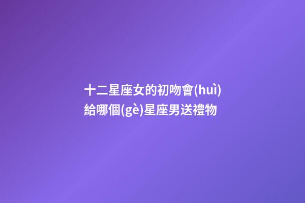 十二星座女的初吻會(huì)給哪個(gè)星座男送禮物-第1張-星座運(yùn)勢(shì)-玄機(jī)派