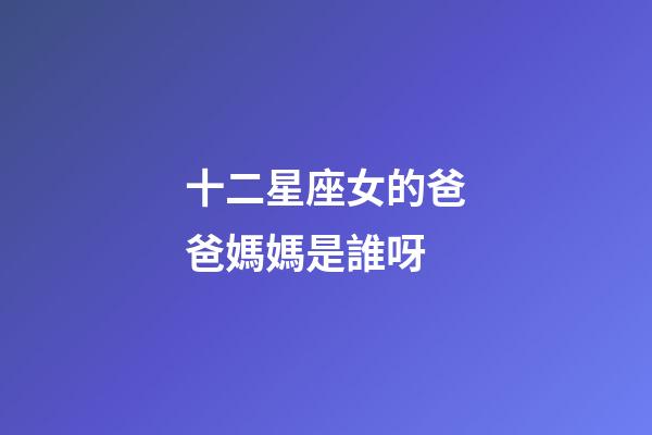 十二星座女的爸爸媽媽是誰呀-第1張-星座運勢-玄機派