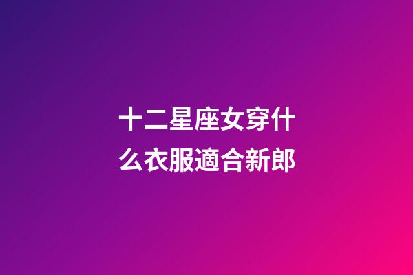 十二星座女穿什么衣服適合新郎-第1張-星座運勢-玄機派