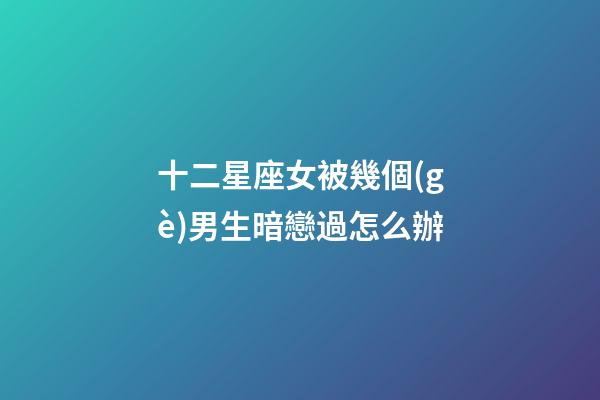 十二星座女被幾個(gè)男生暗戀過怎么辦-第1張-星座運(yùn)勢(shì)-玄機(jī)派