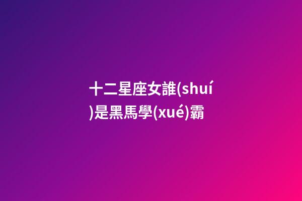 十二星座女誰(shuí)是黑馬學(xué)霸-第1張-星座運(yùn)勢(shì)-玄機(jī)派