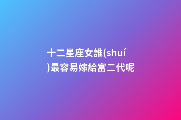 十二星座女誰(shuí)最容易嫁給富二代呢-第1張-星座運(yùn)勢(shì)-玄機(jī)派