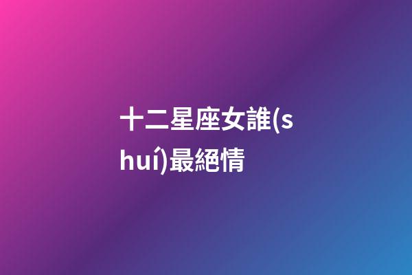 十二星座女誰(shuí)最絕情-第1張-星座運(yùn)勢(shì)-玄機(jī)派