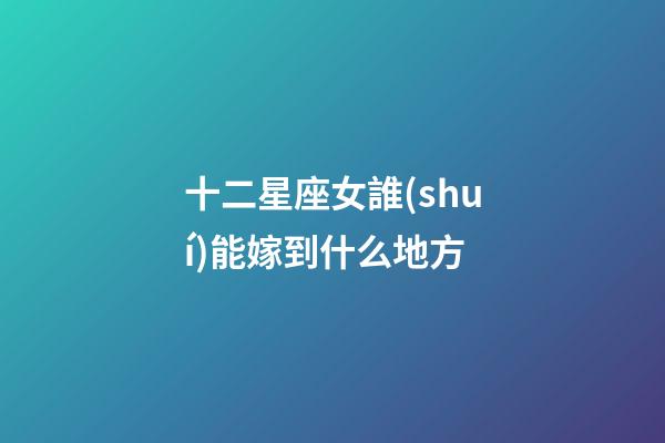 十二星座女誰(shuí)能嫁到什么地方-第1張-星座運(yùn)勢(shì)-玄機(jī)派