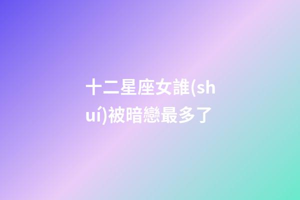 十二星座女誰(shuí)被暗戀最多了-第1張-星座運(yùn)勢(shì)-玄機(jī)派