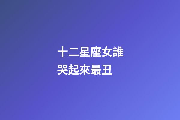 十二星座女誰哭起來最丑-第1張-星座運勢-玄機派