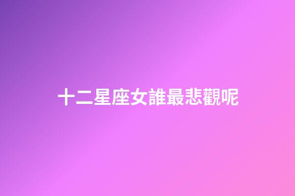 十二星座女誰最悲觀呢-第1張-星座運(yùn)勢(shì)-玄機(jī)派