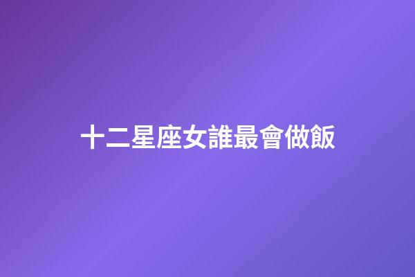 十二星座女誰最會做飯-第1張-星座運勢-玄機派