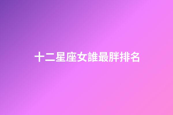 十二星座女誰最胖排名-第1張-星座運勢-玄機派