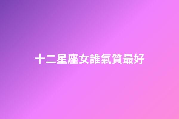 十二星座女誰氣質最好-第1張-星座運勢-玄機派