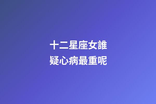 十二星座女誰疑心病最重呢-第1張-星座運勢-玄機派