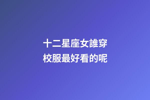 十二星座女誰穿校服最好看的呢-第1張-星座運勢-玄機派