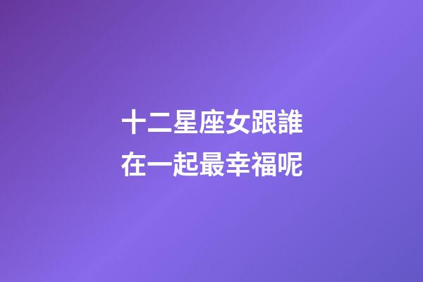 十二星座女跟誰在一起最幸福呢-第1張-星座運勢-玄機派