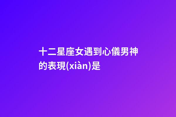 十二星座女遇到心儀男神的表現(xiàn)是-第1張-星座運(yùn)勢(shì)-玄機(jī)派