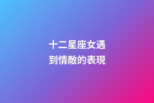 十二星座女遇到情敵的表現-第1張-星座運勢-玄機派