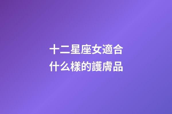 十二星座女適合什么樣的護膚品-第1張-星座運勢-玄機派
