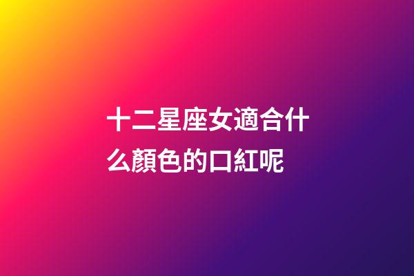 十二星座女適合什么顏色的口紅呢-第1張-星座運勢-玄機派
