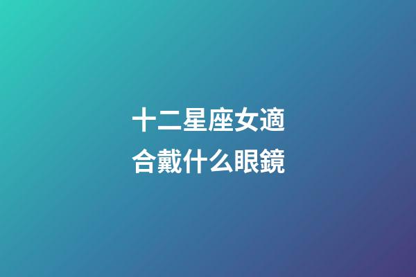 十二星座女適合戴什么眼鏡-第1張-星座運勢-玄機派
