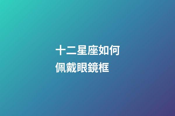 十二星座如何佩戴眼鏡框-第1張-星座運勢-玄機(jī)派