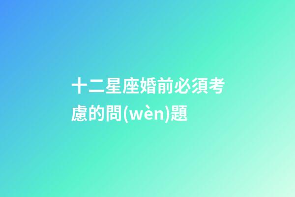 十二星座婚前必須考慮的問(wèn)題-第1張-星座運(yùn)勢(shì)-玄機(jī)派