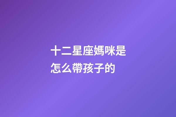 十二星座媽咪是怎么帶孩子的-第1張-星座運(yùn)勢(shì)-玄機(jī)派