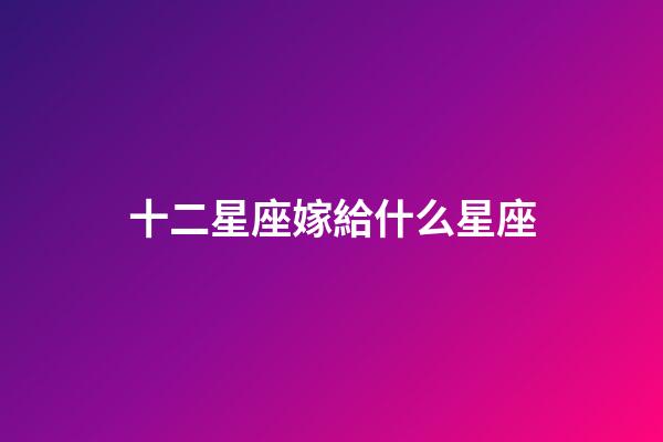 十二星座嫁給什么星座-第1張-星座運(yùn)勢(shì)-玄機(jī)派