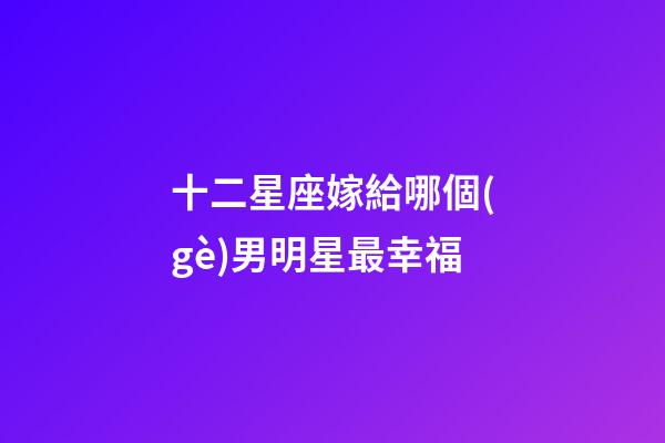 十二星座嫁給哪個(gè)男明星最幸福-第1張-星座運(yùn)勢(shì)-玄機(jī)派
