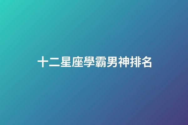 十二星座學霸男神排名-第1張-星座運勢-玄機派
