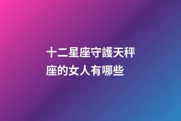 十二星座守護天秤座的女人有哪些-第1張-星座運勢-玄機派
