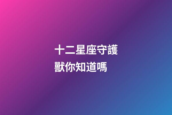 十二星座守護獸你知道嗎-第1張-星座運勢-玄機派