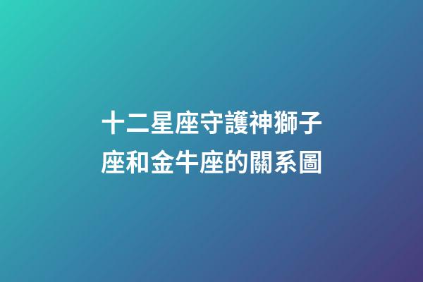 十二星座守護神獅子座和金牛座的關系圖-第1張-星座運勢-玄機派